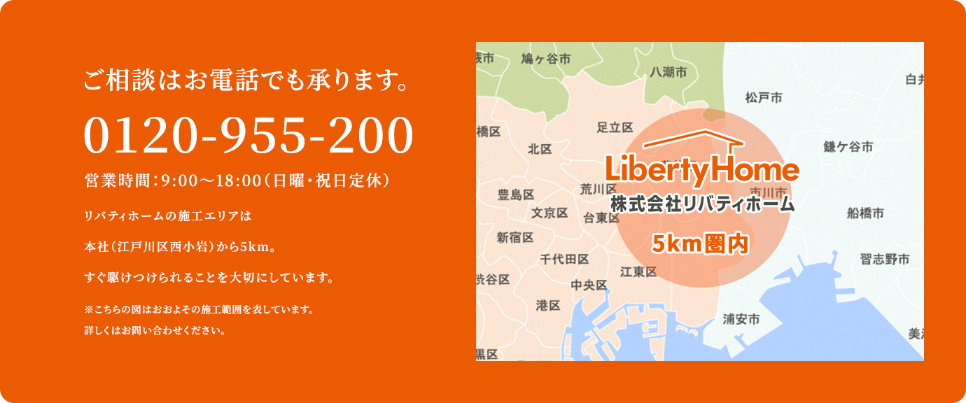 ご相談はお電話でも承ります。0120-955-200 営業時間：9:00～18:00（日曜・祝日定休）リバティホームの施工エリアは本社（江戸川区西小岩）から5km。すぐ駆けつけられることを大切にしています。 ※こちらの図はおおよその施工範囲を表しています。詳しくはお問い合わせください。